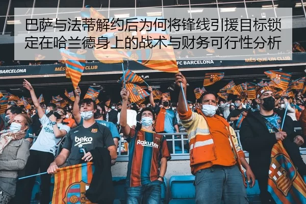 巴萨与法蒂解约后为何将锋线引援目标锁定在哈兰德身上的战术与财务可行性分析