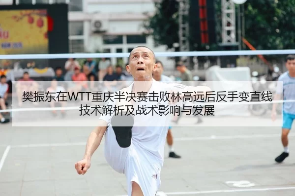 樊振东在WTT重庆半决赛击败林高远后反手变直线技术解析及战术影响与发展